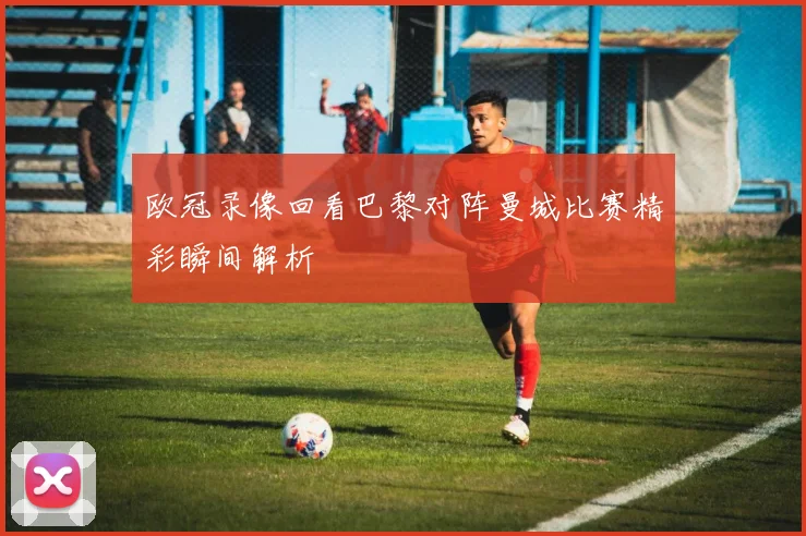 欧冠录像回看巴黎对阵曼城比赛精彩瞬间解析