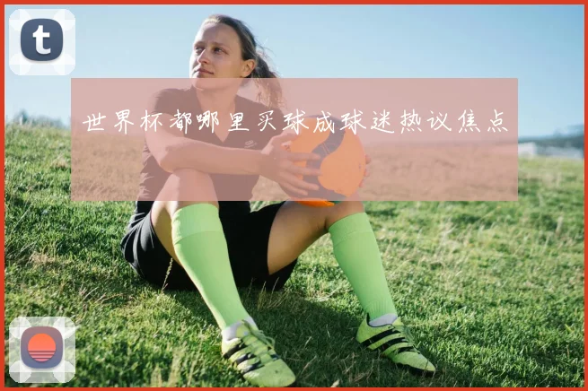 世界杯都哪里买球成球迷热议焦点
