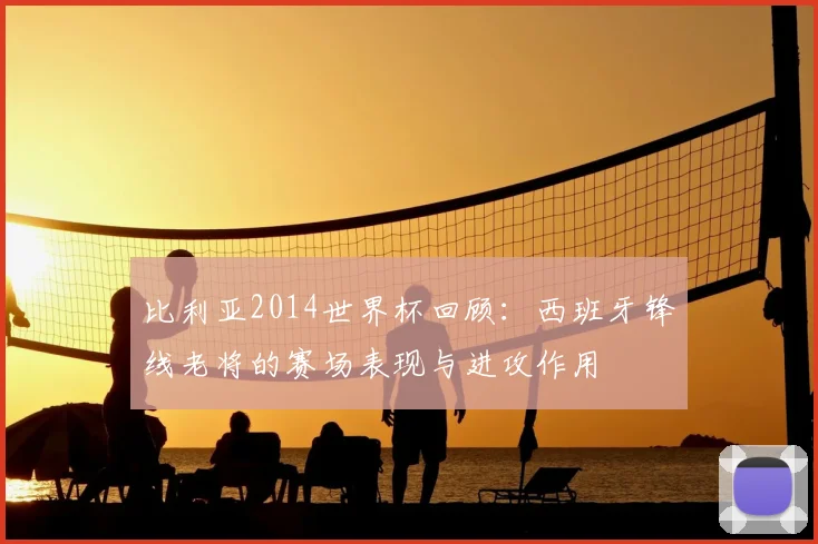 比利亚2014世界杯回顾:西班牙锋线老将的赛场表现与进攻作用