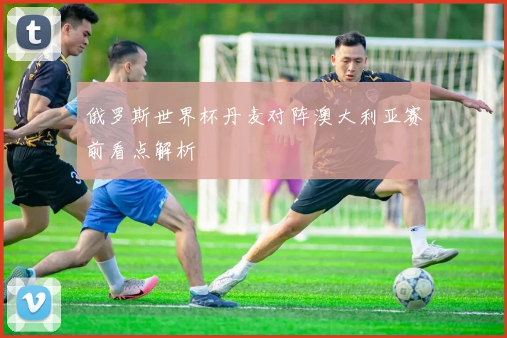俄罗斯世界杯丹麦对阵澳大利亚赛前看点解析