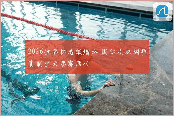 2026世界杯名额增加 国际足联调整赛制扩大参赛席位