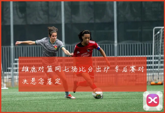雄鹿对篮网七场比分出炉 季后赛对决悬念落定