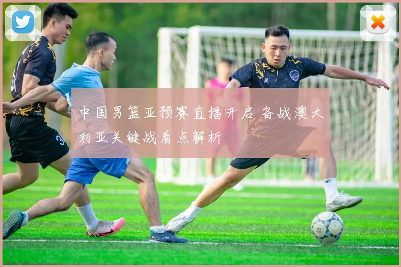 中国男篮亚预赛直播开启 备战澳大利亚关键战看点解析