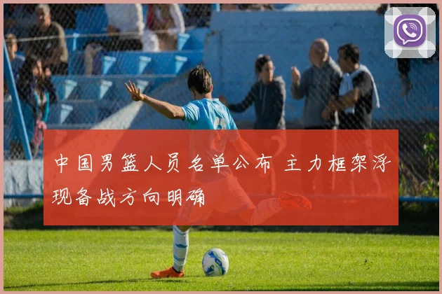 中国男篮人员名单公布 主力框架浮现备战方向明确