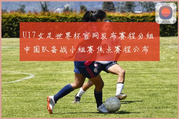 U17女足世界杯官网发布赛程分组 中国队备战小组赛焦点赛程公布