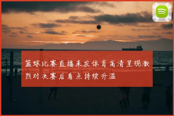 篮球比赛直播来发体育高清呈现激烈对决赛后看点持续升温