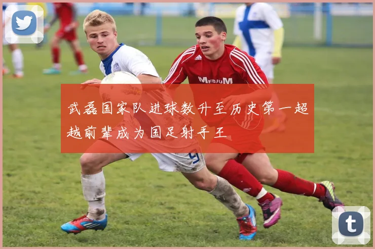 武磊国家队进球数升至历史第一超越前辈成为国足射手王