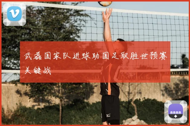 武磊国家队进球助国足取胜世预赛关键战