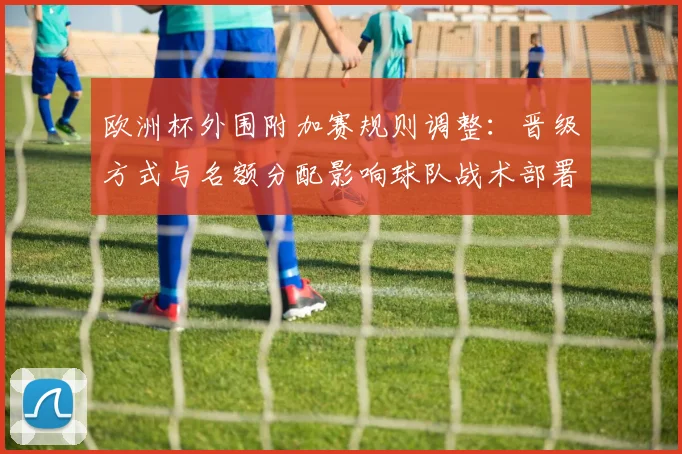 欧洲杯外围附加赛规则调整：晋级方式与名额分配影响球队战术部署