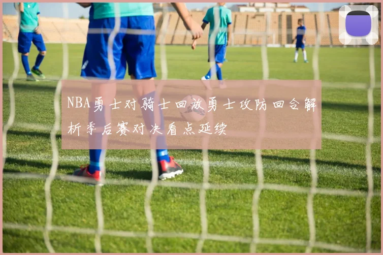 NBA勇士对骑士回放勇士攻防回合解析季后赛对决看点延续