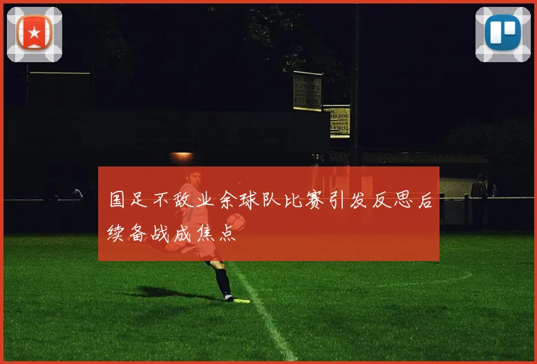 国足不敌业余球队比赛引发反思后续备战成焦点