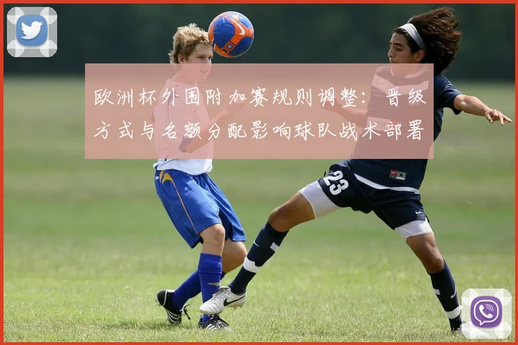 欧洲杯外围附加赛规则调整：晋级方式与名额分配影响球队战术部署