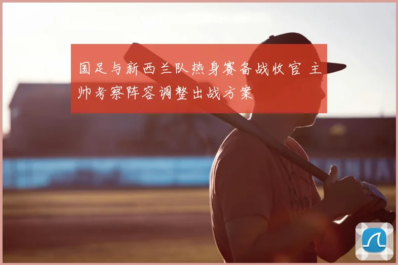国足与新西兰队热身赛备战收官 主帅考察阵容调整出战方案