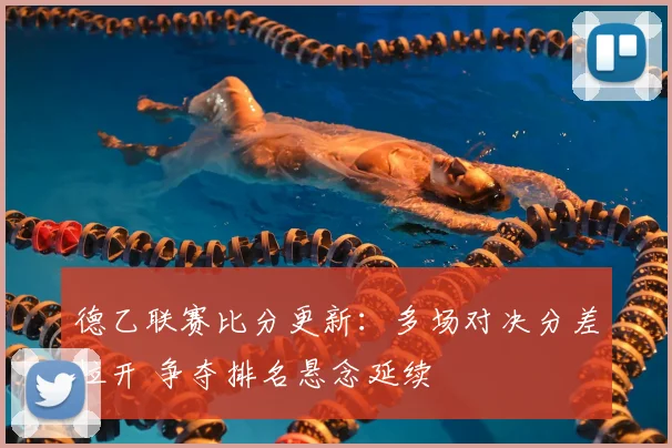 德乙联赛比分更新：多场对决分差拉开 争夺排名悬念延续