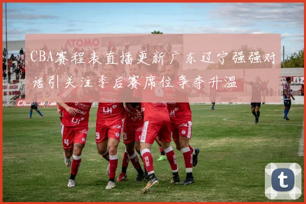 CBA赛程表直播更新广东辽宁强强对话引关注季后赛席位争夺升温