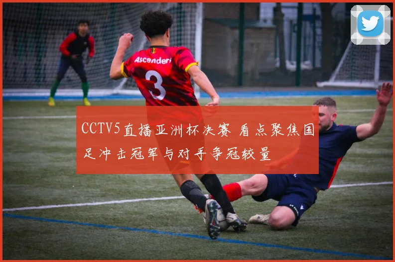 CCTV5直播亚洲杯决赛 看点聚焦国足冲击冠军与对手争冠较量