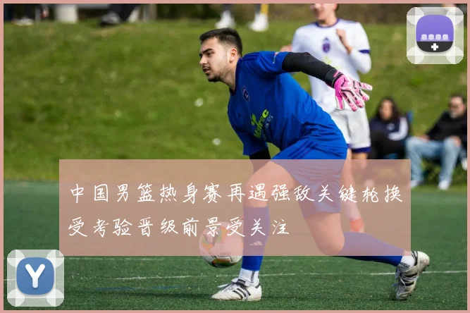 中国男篮热身赛再遇强敌关键轮换受考验晋级前景受关注