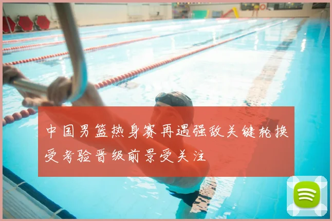 中国男篮热身赛再遇强敌关键轮换受考验晋级前景受关注