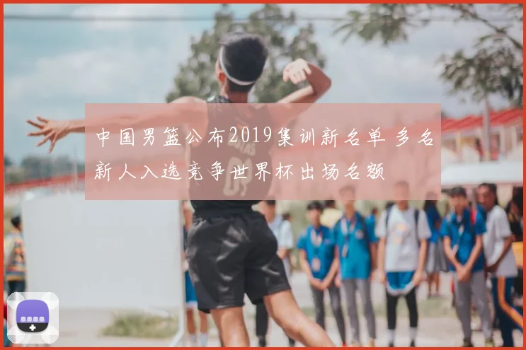 中国男篮公布2019集训新名单 多名新人入选竞争世界杯出场名额