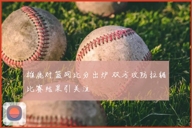 雄鹿对篮网比分出炉 双方攻防拉锯比赛结果引关注
