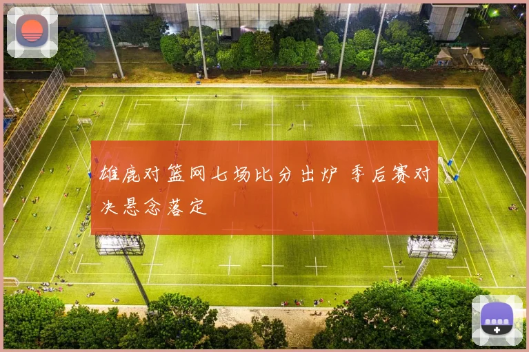雄鹿对篮网七场比分出炉 季后赛对决悬念落定