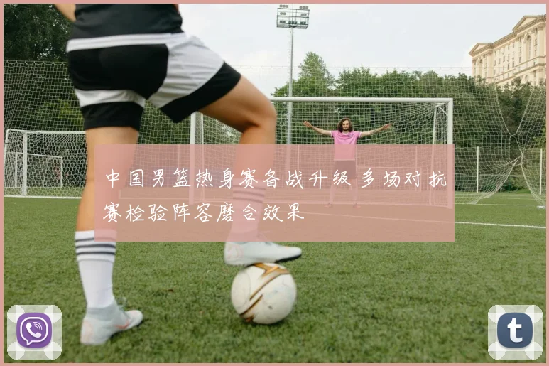 中国男篮热身赛备战升级 多场对抗赛检验阵容磨合效果