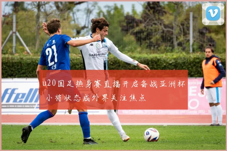 u20国足热身赛直播开启备战亚洲杯 小将状态成外界关注焦点
