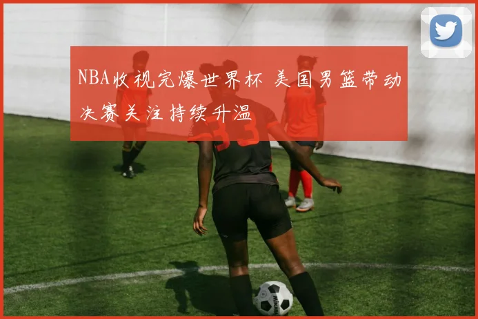 NBA收视完爆世界杯 美国男篮带动决赛关注持续升温