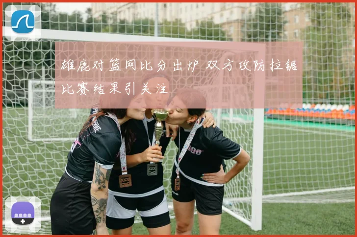 雄鹿对篮网比分出炉 双方攻防拉锯比赛结果引关注