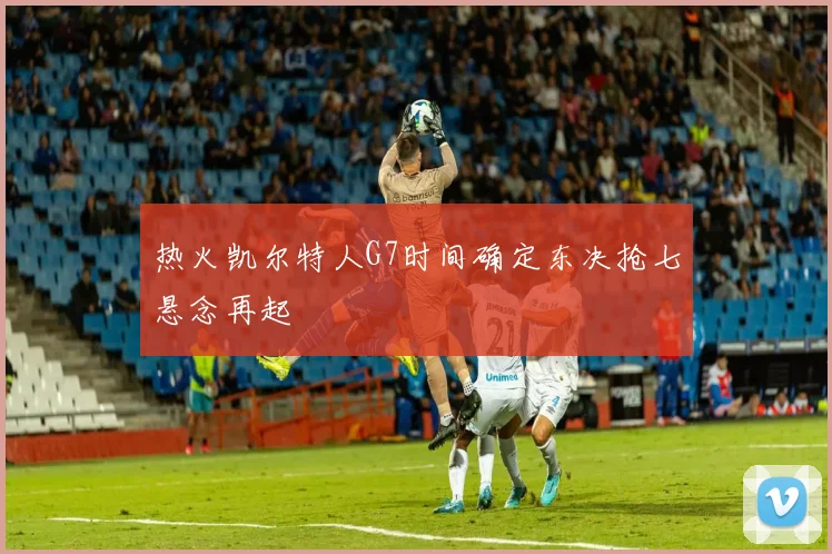 热火凯尔特人G7时间确定东决抢七悬念再起