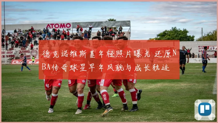 德克诺维斯基年轻照片曝光 还原NBA传奇球星早年风貌与成长轨迹