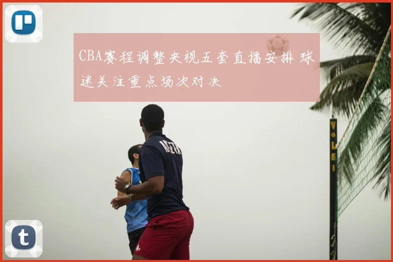 CBA赛程调整央视五套直播安排 球迷关注重点场次对决