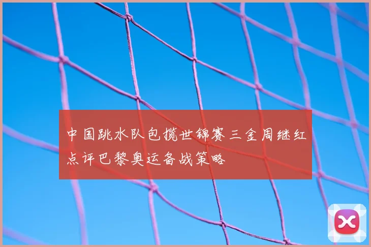 中国跳水队包揽世锦赛三金周继红点评巴黎奥运备战策略