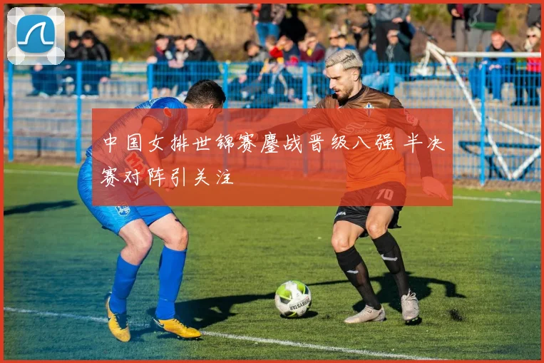 中国女排世锦赛鏖战晋级八强 半决赛对阵引关注