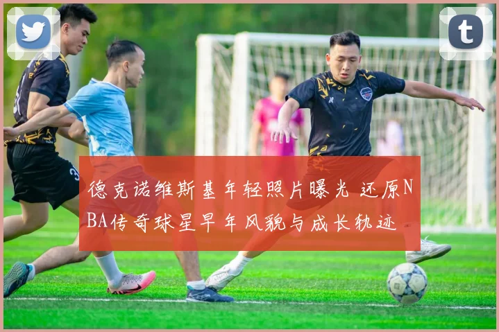 德克诺维斯基年轻照片曝光 还原NBA传奇球星早年风貌与成长轨迹