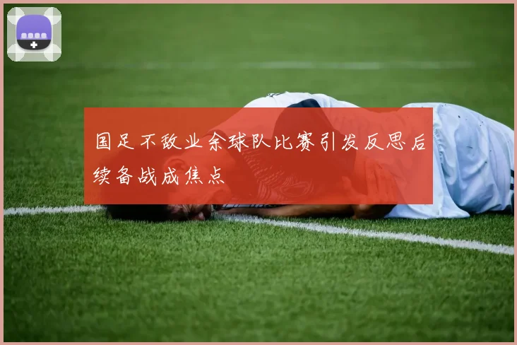 国足不敌业余球队比赛引发反思后续备战成焦点
