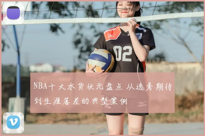 NBA十大水货状元盘点 从选秀期待到生涯落差的典型案例