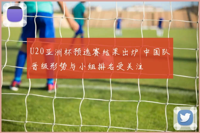 U20亚洲杯预选赛结果出炉 中国队晋级形势与小组排名受关注