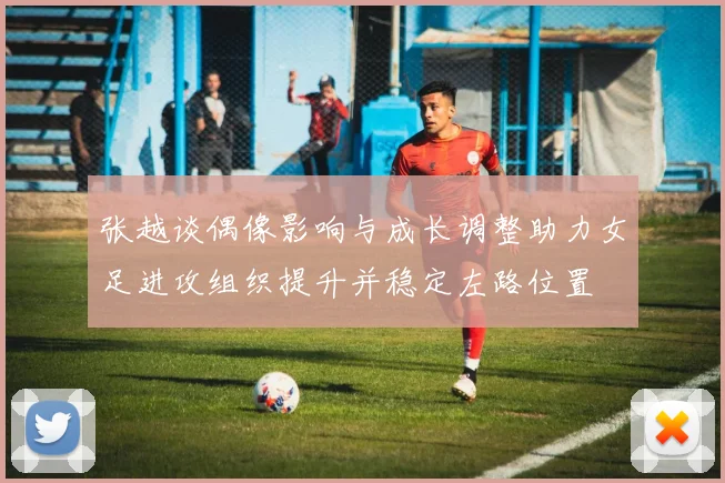 张越谈偶像影响与成长调整助力女足进攻组织提升并稳定左路位置