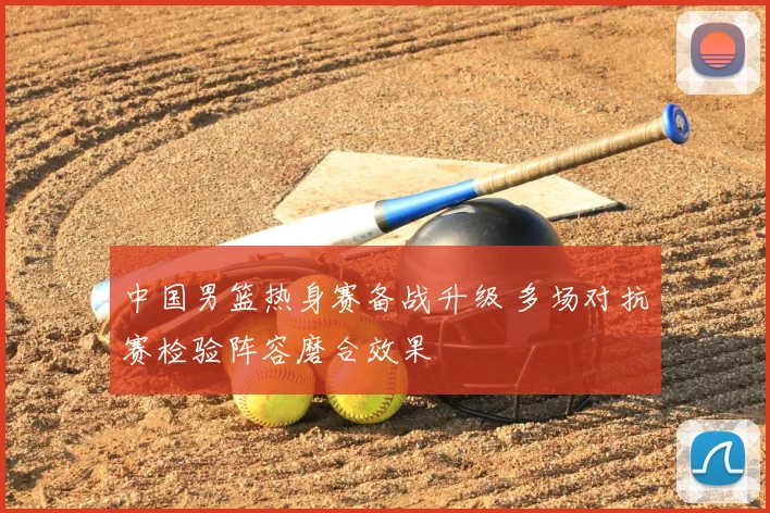 中国男篮热身赛备战升级 多场对抗赛检验阵容磨合效果