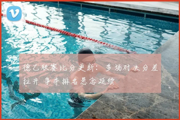 德乙联赛比分更新：多场对决分差拉开 争夺排名悬念延续