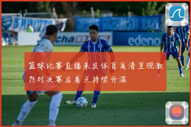 篮球比赛直播来发体育高清呈现激烈对决赛后看点持续升温