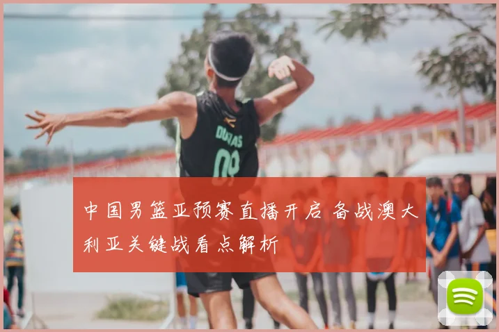 中国男篮亚预赛直播开启 备战澳大利亚关键战看点解析
